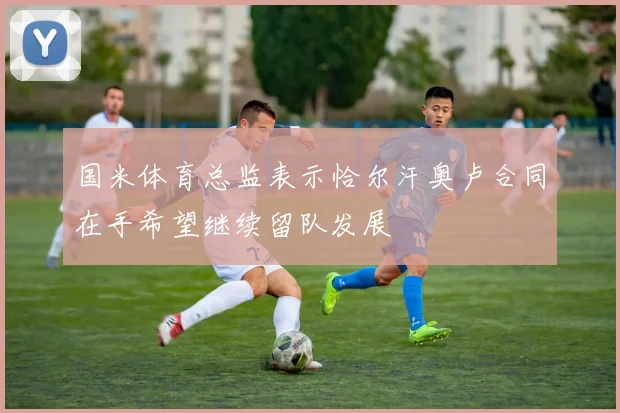 国米体育总监表示恰尔汗奥卢合同在手希望继续留队发展