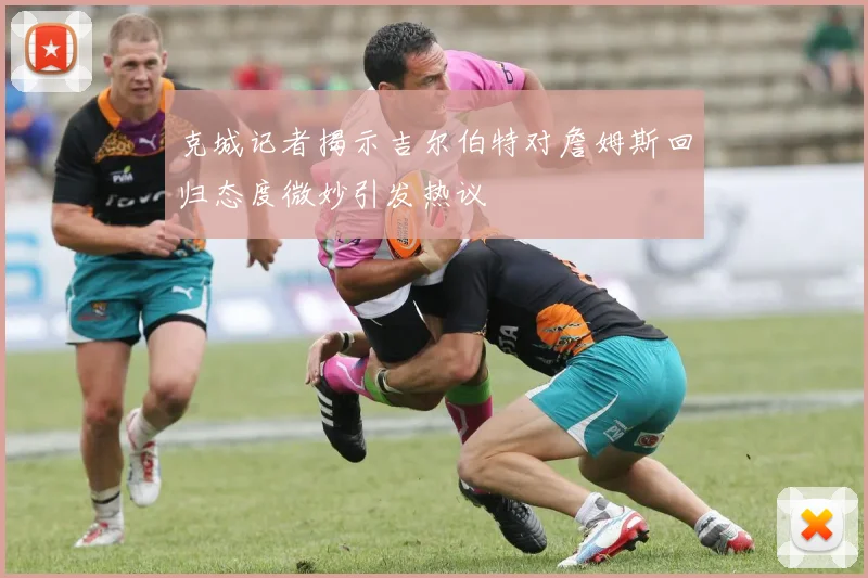 克城记者揭示吉尔伯特对詹姆斯回归态度微妙引发热议