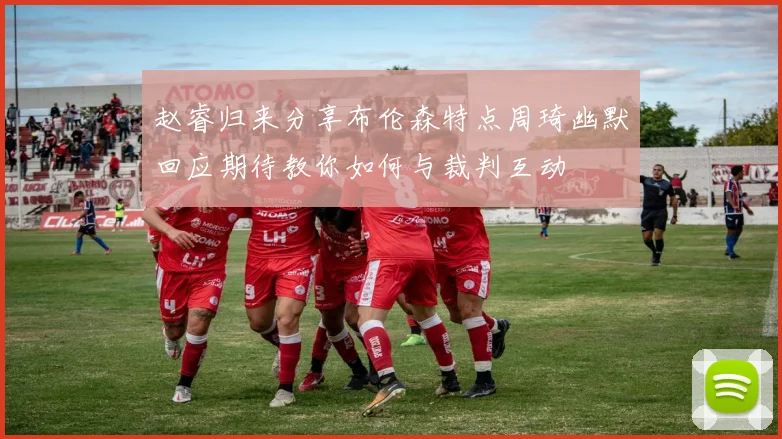 赵睿归来分享布伦森特点周琦幽默回应期待教你如何与裁判互动