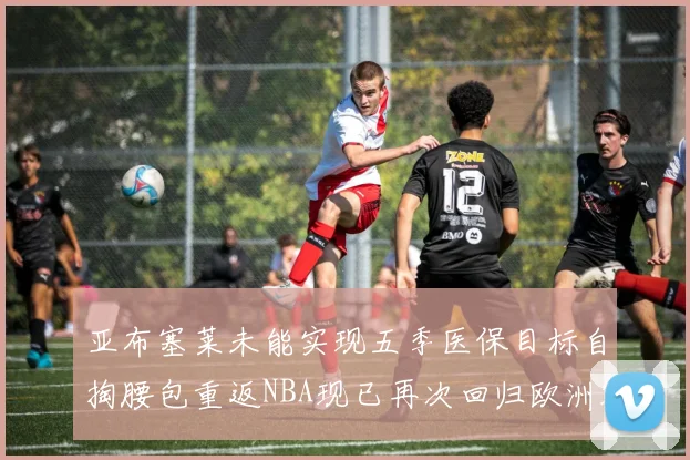亚布塞莱未能实现五季医保目标自掏腰包重返NBA现已再次回归欧洲赛场