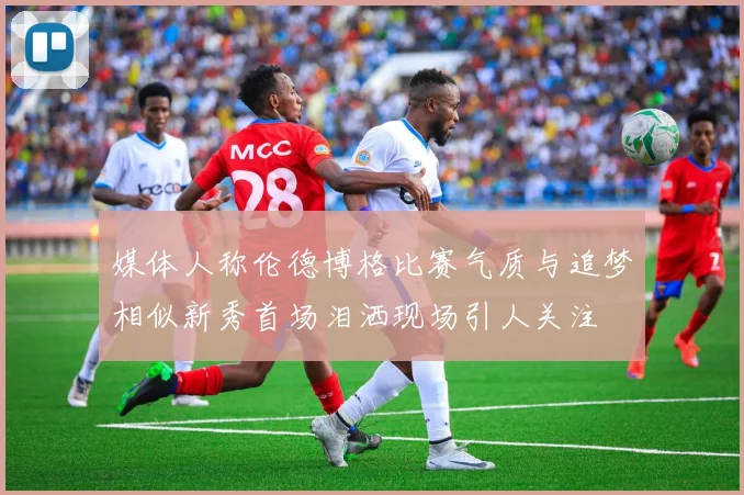 媒体人称伦德博格比赛气质与追梦相似新秀首场泪洒现场引人关注