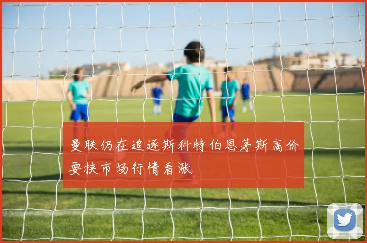 曼联仍在追逐斯科特伯恩茅斯高价要挟市场行情看涨
