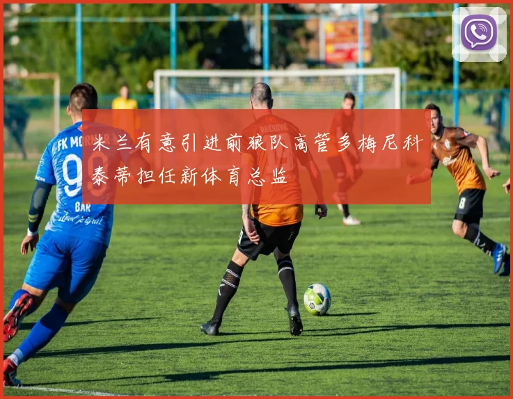 米兰有意引进前狼队高管多梅尼科泰蒂担任新体育总监