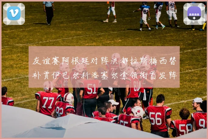 友谊赛阿根廷对阵洪都拉斯梅西替补贾伊巴尔科洛塞尔索领衔首发阵容