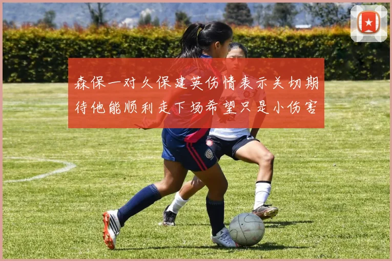 森保一对久保建英伤情表示关切期待他能顺利走下场希望只是小伤害