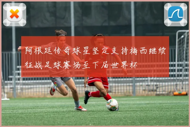 阿根廷传奇球星坚定支持梅西继续征战足球赛场至下届世界杯