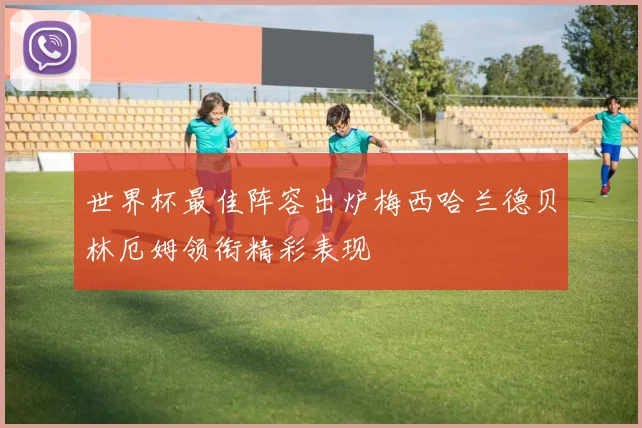 世界杯最佳阵容出炉梅西哈兰德贝林厄姆领衔精彩表现