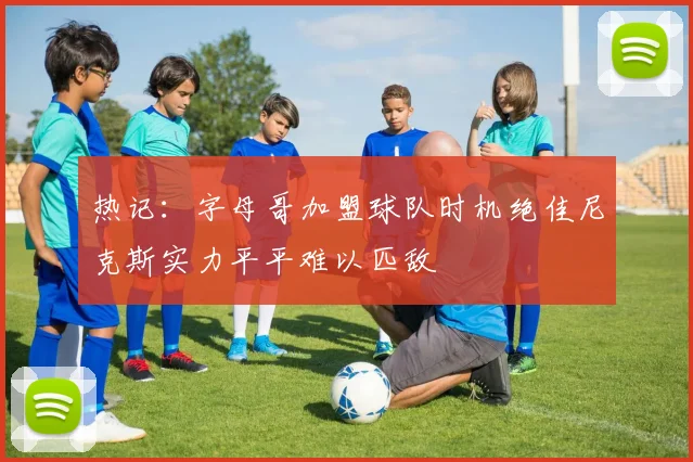 热记：字母哥加盟球队时机绝佳尼克斯实力平平难以匹敌