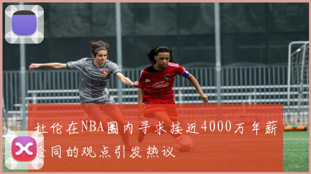 杜伦在NBA圈内寻求接近4000万年薪合同的观点引发热议